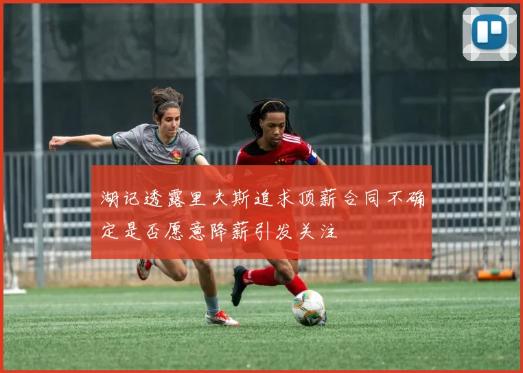 湖记透露里夫斯追求顶薪合同不确定是否愿意降薪引发关注