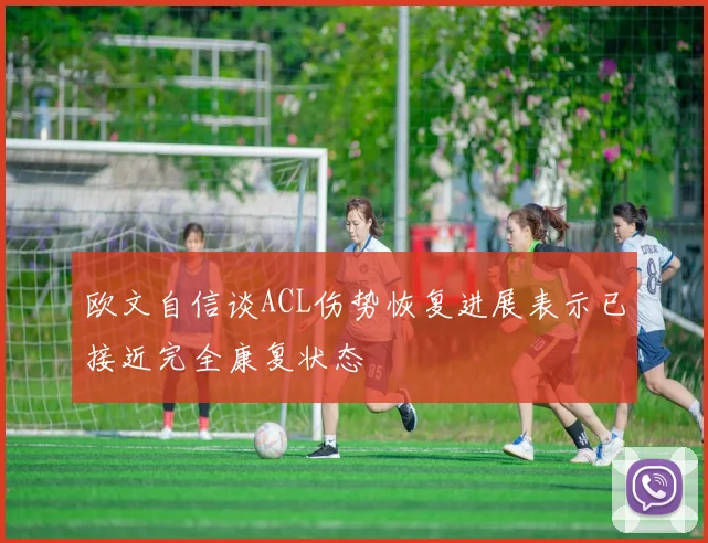 欧文自信谈ACL伤势恢复进展表示已接近完全康复状态
