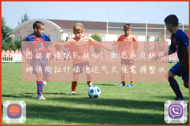 图赫尔谈球队核心：凯恩和贝林厄姆领衔拉什福德运气欠佳需调整状态