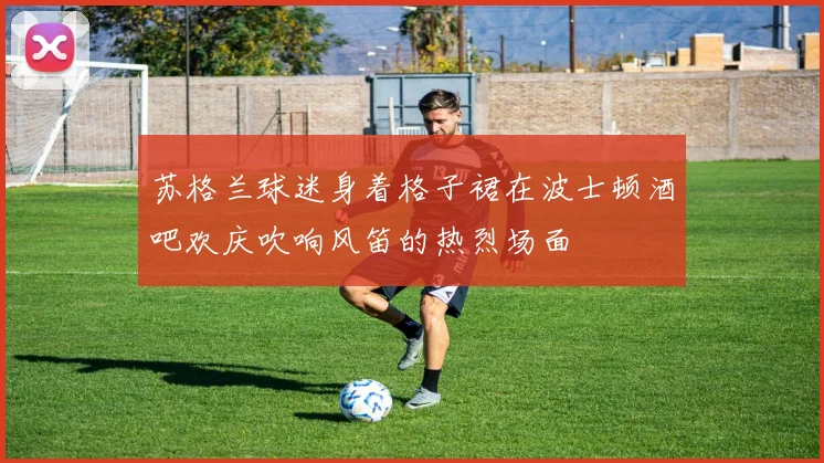苏格兰球迷身着格子裙在波士顿酒吧欢庆吹响风笛的热烈场面