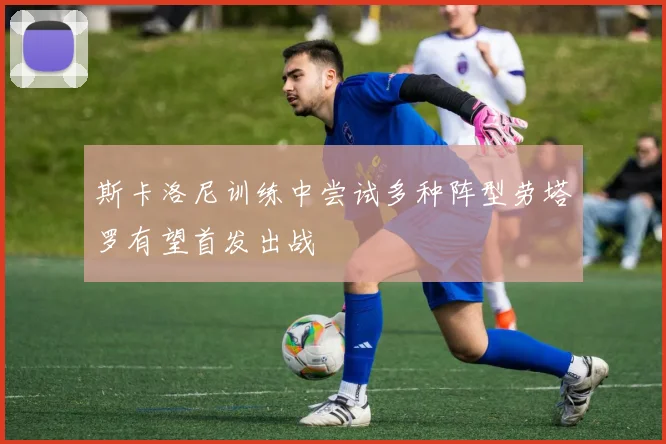 斯卡洛尼训练中尝试多种阵型劳塔罗有望首发出战