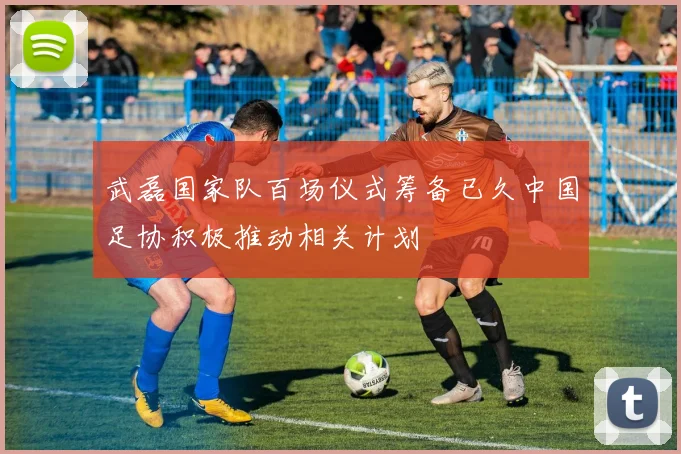 武磊国家队百场仪式筹备已久中国足协积极推动相关计划