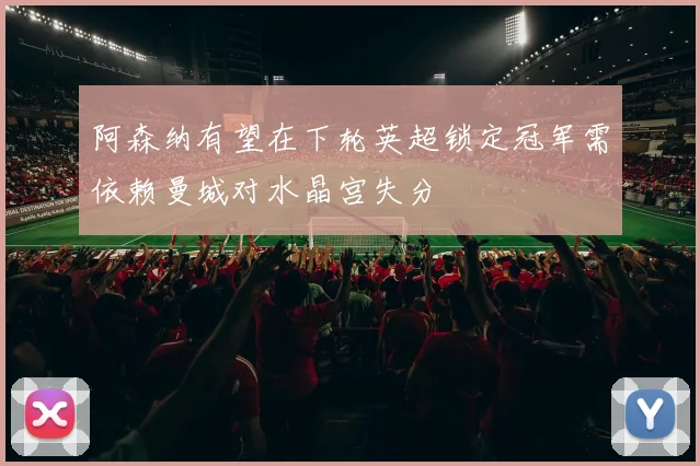 阿森纳有望在下轮英超锁定冠军需依赖曼城对水晶宫失分