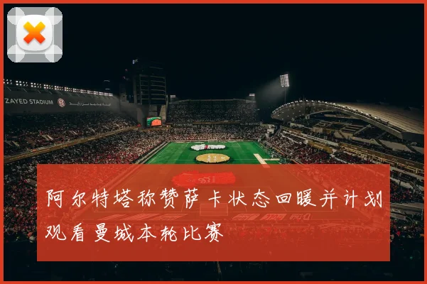 阿尔特塔称赞萨卡状态回暖并计划观看曼城本轮比赛