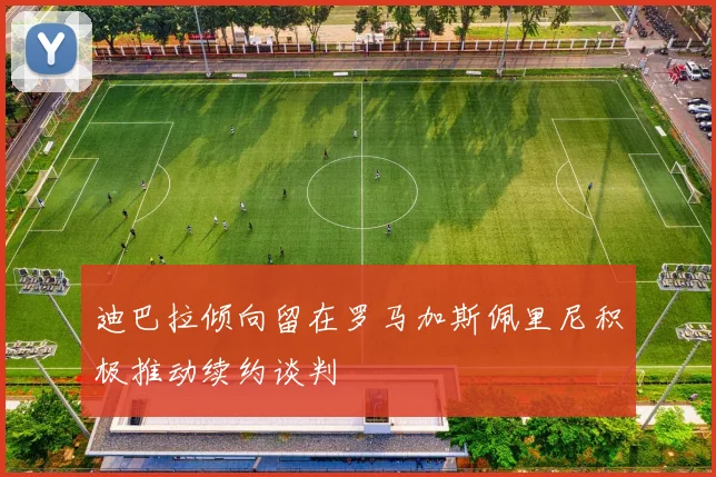 迪巴拉倾向留在罗马加斯佩里尼积极推动续约谈判