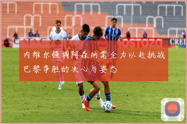 内维尔强调阿森纳需全力以赴挑战巴黎争胜的决心与姿态