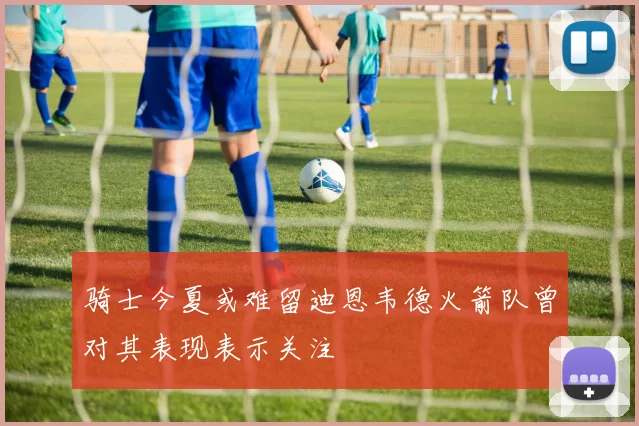 骑士今夏或难留迪恩韦德火箭队曾对其表现表示关注