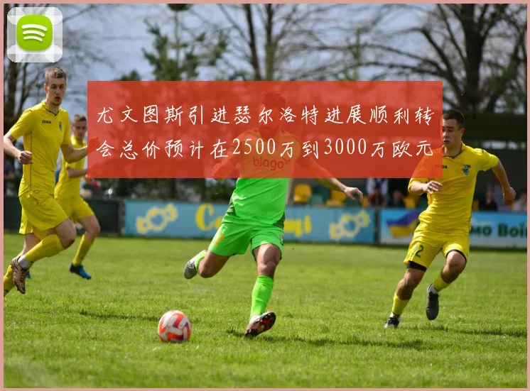 尤文图斯引进瑟尔洛特进展顺利转会总价预计在2500万到3000万欧元之间