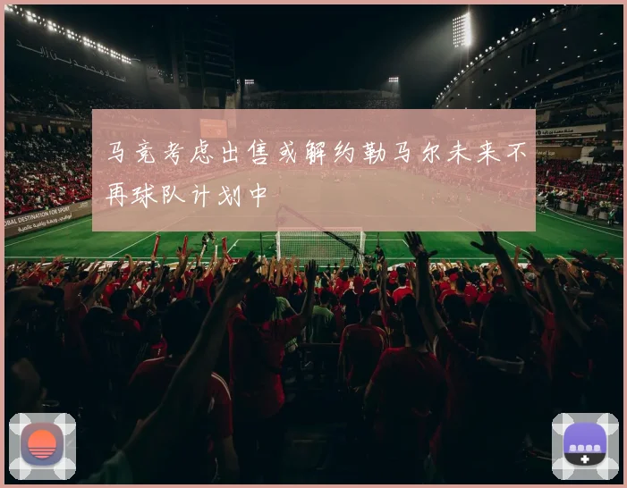 马竞考虑出售或解约勒马尔未来不再球队计划中